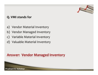 Q. VMI stands for
a) Vendor Material Inventory
b) Vendor Managed Inventory
c) Variable Material Inventory
d) Valuable Material Inventory
Prashant B. Kalaskar
 