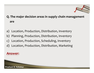 Q. The major decision areas in supply chain management
are
a) Location, Production, Distribution, Inventory
b) Planning, Production, Distribution, Inventory
c) Location, Production, Scheduling, Inventory
d) Location, Production, Distribution, Marketing
Prashant B. Kalaskar
 