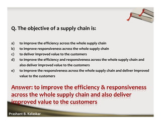 Q. The objective of a supply chain is:
a) to improve the efficiency across the whole supply chain
b) to improve responsiveness across the whole supply chain
c) to deliver improved value to the customers
d) to improve the efficiency and responsiveness across the whole supply chain and
also deliver improved value to the customers
e) to improve the responsiveness across the whole supply chain and deliver improved
value to the customers
Prashant B. Kalaskar
 