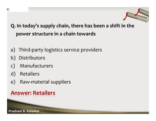 Q. In today’s supply chain, there has been a shift in the
power structure in a chain towards
a) Third-party logistics service providers
b) Distributors
c) Manufacturers
d) Retailers
e) Raw-material suppliers
Prashant B. Kalaskar
 