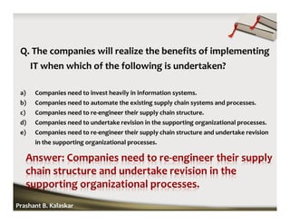 Q. The companies will realize the benefits of implementing
IT when which of the following is undertaken?
a) Companies need to invest heavily in information systems.
b) Companies need to automate the existing supply chain systems and processes.
c) Companies need to re-engineer their supply chain structure.
d) Companies need to undertake revision in the supporting organizational processes.
e) Companies need to re-engineer their supply chain structure and undertake revision
in the supporting organizational processes.
Prashant B. Kalaskar
 