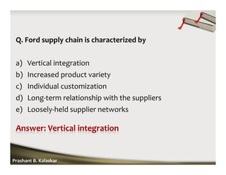 Q. Ford supply chain is characterized by
a) Vertical integration
b) Increased product variety
c) Individual customization
d) Long-term relationship with the suppliers
e) Loosely-held supplier networks
Prashant B. Kalaskar
 