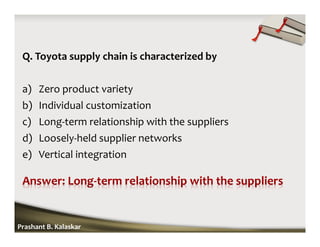 Q. Toyota supply chain is characterized by
a) Zero product variety
b) Individual customization
c) Long-term relationship with the suppliers
d) Loosely-held supplier networks
e) Vertical integration
Prashant B. Kalaskar
 