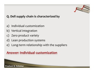 Q. Dell supply chain is characterized by
a) Individual customization
b) Vertical integration
c) Zero product variety
d) Lean production systems
e) Long-term relationship with the suppliers
Prashant B. Kalaskar
 