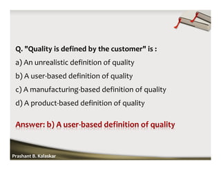 Q. "Quality is defined by the customer" is :
a) An unrealistic definition of quality
b) A user-based definition of quality
c) A manufacturing-based definition of quality
d) A product-based definition of quality
Prashant B. Kalaskar
 