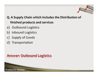 Q. A Supply Chain which includes the Distribution of
finished products and services
a) Outbound Logistics
b) Inbound Logistics
c) Supply of Goods
d) Transportation
Prashant B. Kalaskar
 
