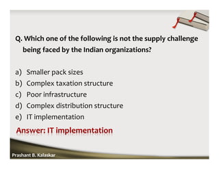 Q. Which one of the following is not the supply challenge
being faced by the Indian organizations?
a) Smaller pack sizes
b) Complex taxation structure
c) Poor infrastructure
d) Complex distribution structure
e) IT implementation
Prashant B. Kalaskar
 