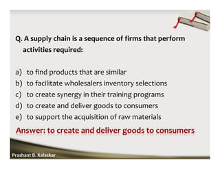 Q. A supply chain is a sequence of firms that perform
activities required:
a) to find products that are similar
b) to facilitate wholesalers inventory selections
c) to create synergy in their training programs
d) to create and deliver goods to consumers
e) to support the acquisition of raw materials
Prashant B. Kalaskar
 