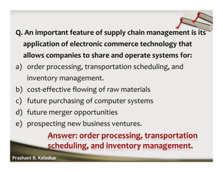 Q. An important feature of supply chain management is its
application of electronic commerce technology that
allows companies to share and operate systems for:
a) order processing, transportation scheduling, and
inventory management.
b) cost-effective flowing of raw materials
c) future purchasing of computer systems
d) future merger opportunities
e) prospecting new business ventures.
Prashant B. Kalaskar
 