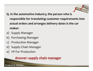 Q. In the automotive industry, the person who is
responsible for translating customer requirements into
actual orders and arranges delivery dates is the car
maker:
a) Supply Manager
b) Purchasing Manager
c) Production Manager
d) Supply Chain Manager
e) VP For Production
Prashant B. Kalaskar
 