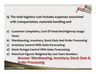 Q. The total logistics cost includes expenses associated
with transportation, materials handling and
a) Customer Complaints, Cost Of Food And Highway Usage
Taxes
b) Warehousing, Inventory, Stock Outs And Order Processing
c) Inventory Control With Sales Forecasting
d) Stock Outage Control With Sales Forecasting
e) Historical Figures Weighted By Last Years Numbers
Prashant B. Kalaskar
 