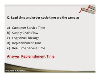 Q. Lead time and order cycle time are the same as
a) Customer Service Time
b) Supply Chain Flow
c) Logistical Clockage
d) Replenishment Time
e) Real Time Service Time
Prashant B. Kalaskar
 