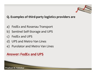 Q. Examples of third-party logistics providers are
a) FedEx and Rosenau Transport
b) Sentinel Self-Storage and UPS
c) FedEx and UPS
d) UPS and Metro Van Lines
e) Purolator and Metro Van Lines
Prashant B. Kalaskar
 