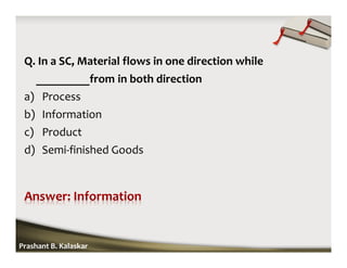 Q. In a SC, Material flows in one direction while
_________from in both direction
a) Process
b) Information
c) Product
d) Semi-finished Goods
Prashant B. Kalaskar
 