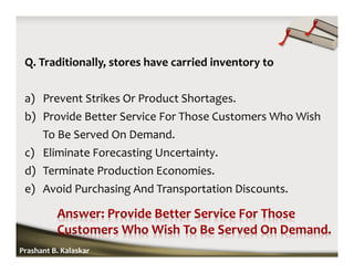 Q. Traditionally, stores have carried inventory to
a) Prevent Strikes Or Product Shortages.
b) Provide Better Service For Those Customers Who Wish
To Be Served On Demand.
c) Eliminate Forecasting Uncertainty.
d) Terminate Production Economies.
e) Avoid Purchasing And Transportation Discounts.
Prashant B. Kalaskar
 