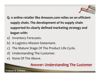 Q. n online retailer like Amazon.com relies on an efficient
supply chain. The development of its supply chain
supported its clearly defined marketing strategy and
began with:
a) Inventory Forecasts.
b) A Logistics Mission Statement.
c) The Mature Stage Of The Product Life Cycle.
d) Understanding The Customer.
e) None Of The Above.
Prashant B. Kalaskar
 