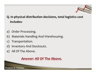 Q. In physical distribution decisions, total logistics cost
includes:
a) Order Processing.
b) Materials Handling And Warehousing.
c) Transportation.
d) Inventory And Stockouts.
e) All Of The Above.
Prashant B. Kalaskar
 