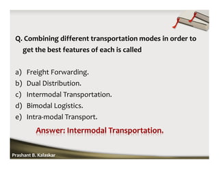 Q. Combining different transportation modes in order to
get the best features of each is called
a) Freight Forwarding.
b) Dual Distribution.
c) Intermodal Transportation.
d) Bimodal Logistics.
e) Intra-modal Transport.
Prashant B. Kalaskar
 