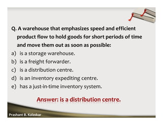Q. A warehouse that emphasizes speed and efficient
product flow to hold goods for short periods of time
and move them out as soon as possible:
a) is a storage warehouse.
b) is a freight forwarder.
c) is a distribution centre.
d) is an inventory expediting centre.
e) has a just-in-time inventory system.
Prashant B. Kalaskar
 