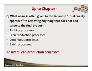 Q. What name is often given to the Japanese “total quality
approach‟ to removing anything that does not add
value to the final product?
• Jobbing processes
• Lean production processes
• Continuous processes.
• Batch processes.
Prashant B. Kalaskar
 