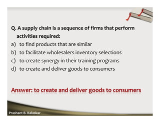 Q. A supply chain is a sequence of firms that perform
activities required:
a) to find products that are similar
b) to facilitate wholesalers inventory selections
c) to create synergy in their training programs
d) to create and deliver goods to consumers
Prashant B. Kalaskar
 