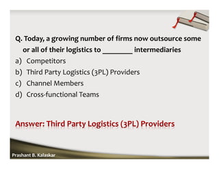 Q. Today, a growing number of firms now outsource some
or all of their logistics to ________ intermediaries
a) Competitors
b) Third Party Logistics (3PL) Providers
c) Channel Members
d) Cross-functional Teams
Prashant B. Kalaskar
 