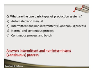 Q. What are the two basic types of production systems?
a) Automated and manual
b) Intermittent and non-intermittent (Continuous) process
c) Normal and continuous process
d) Continuous process and batch
Prashant B. Kalaskar
 