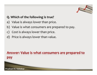 Q. Which of the following is true?
a) Value is always lower than price.
b) Value is what consumers are prepared to pay.
c) Cost is always lower than price.
d) Price is always lower than value.
Prashant B. Kalaskar
 