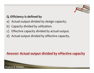 Q. Efficiency is defined by
a) Actual output divided by design capacity.
b) Capacity divided by utilization.
c) Effective capacity divided by actual output.
d) Actual output divided by effective capacity.
Prashant B. Kalaskar
 