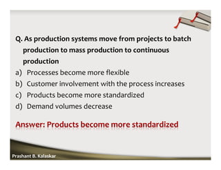 Q. As production systems move from projects to batch
production to mass production to continuous
production
a) Processes become more flexible
b) Customer involvement with the process increases
c) Products become more standardized
d) Demand volumes decrease
Prashant B. Kalaskar
 