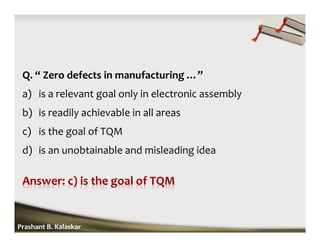 Q. “ Zero defects in manufacturing …”
a) is a relevant goal only in electronic assembly
b) is readily achievable in all areas
c) is the goal of TQM
d) is an unobtainable and misleading idea
Prashant B. Kalaskar
 