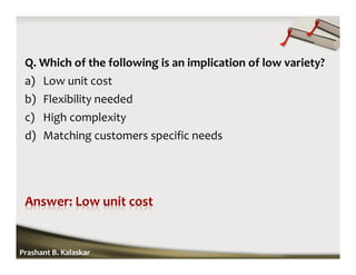 Q. Which of the following is an implication of low variety?
a) Low unit cost
b) Flexibility needed
c) High complexity
d) Matching customers specific needs
Prashant B. Kalaskar
 