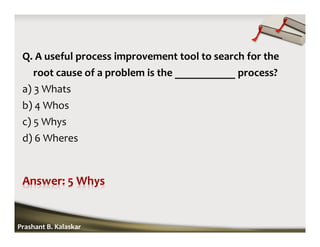 Q. A useful process improvement tool to search for the
root cause of a problem is the ___________ process?
a) 3 Whats
b) 4 Whos
c) 5 Whys
d) 6 Wheres
Prashant B. Kalaskar
 