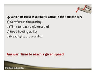Q. Which of these is a quality variable for a motor car?
a) Comfort of the seating
b) Time to reach a given speed
c) Road holding ability
d) Headlights are working
Prashant B. Kalaskar
 