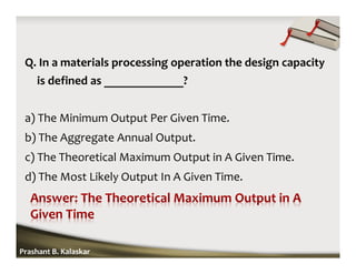 Q. In a materials processing operation the design capacity
is defined as _____________?
a) The Minimum Output Per Given Time.
b) The Aggregate Annual Output.
c) The Theoretical Maximum Output in A Given Time.
d) The Most Likely Output In A Given Time.
Prashant B. Kalaskar
 