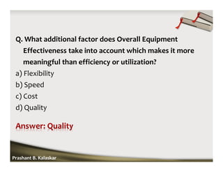 Q. What additional factor does Overall Equipment
Effectiveness take into account which makes it more
meaningful than efficiency or utilization?
a) Flexibility
b) Speed
c) Cost
d) Quality
Prashant B. Kalaskar
 