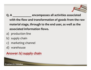 Q. A ____________ encompasses all activities associated
with the flow and transformation of goods from the raw
material stage, through to the end user, as well as the
associated information flows.
a) production line
b) supply chain
c) marketing channel
d) warehouse
Prashant B. Kalaskar
 