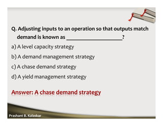 Q. Adjusting inputs to an operation so that outputs match
demand is known as ____________________?
a) A level capacity strategy
b) A demand management strategy
c) A chase demand strategy
d) A yield management strategy
Prashant B. Kalaskar
 