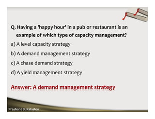 Q. Having a 'happy hour' in a pub or restaurant is an
example of which type of capacity management?
a) A level capacity strategy
b) A demand management strategy
c) A chase demand strategy
d) A yield management strategy
Prashant B. Kalaskar
 