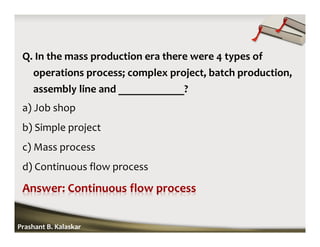 Q. In the mass production era there were 4 types of
operations process; complex project, batch production,
assembly line and ____________?
a) Job shop
b) Simple project
c) Mass process
d) Continuous flow process
Prashant B. Kalaskar
 