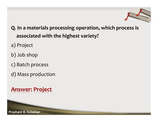 Q. In a materials processing operation, which process is
associated with the highest variety?
a) Project
b) Job shop
c) Batch process
d) Mass production
Prashant B. Kalaskar
 