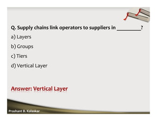 Q. Supply chains link operators to suppliers in _________?
a) Layers
b) Groups
c) Tiers
d) Vertical Layer
Prashant B. Kalaskar
 