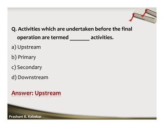 Q. Activities which are undertaken before the final
operation are termed _______ activities.
a) Upstream
b) Primary
c) Secondary
d) Downstream
Prashant B. Kalaskar
 