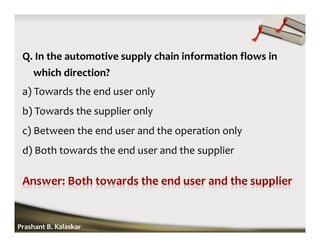 Q. In the automotive supply chain information flows in
which direction?
a) Towards the end user only
b) Towards the supplier only
c) Between the end user and the operation only
d) Both towards the end user and the supplier
Prashant B. Kalaskar
 