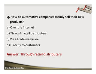 Q. How do automotive companies mainly sell their new
products?
a) Over the internet
b) Through retail distributers
c) Via a trade magazine
d) Directly to customers
Prashant B. Kalaskar
 