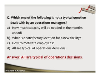 Q. Which one of the following is not a typical question
dealt with by an operations managers?
a) How much capacity will be needed in the months
ahead?
b) What is a satisfactory location for a new facility?
c) How to motivate employees?
d) All are typical of operations decisions.
Prashant B. Kalaskar
 