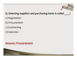 Q. Selecting suppliers and purchasing items is called ____?
a) Negotiation
b) Procurement
c) Contracting
d) Selection
Prashant B. Kalaskar
 