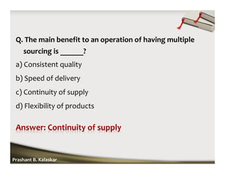 Q. The main benefit to an operation of having multiple
sourcing is ______?
a) Consistent quality
b) Speed of delivery
c) Continuity of supply
d) Flexibility of products
Prashant B. Kalaskar
 