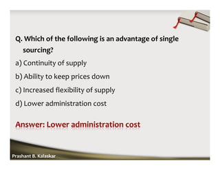 Q. Which of the following is an advantage of single
sourcing?
a) Continuity of supply
b) Ability to keep prices down
c) Increased flexibility of supply
d) Lower administration cost
Prashant B. Kalaskar
 