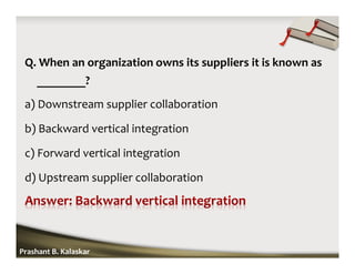 Q. When an organization owns its suppliers it is known as
________?
a) Downstream supplier collaboration
b) Backward vertical integration
c) Forward vertical integration
d) Upstream supplier collaboration
Prashant B. Kalaskar
 